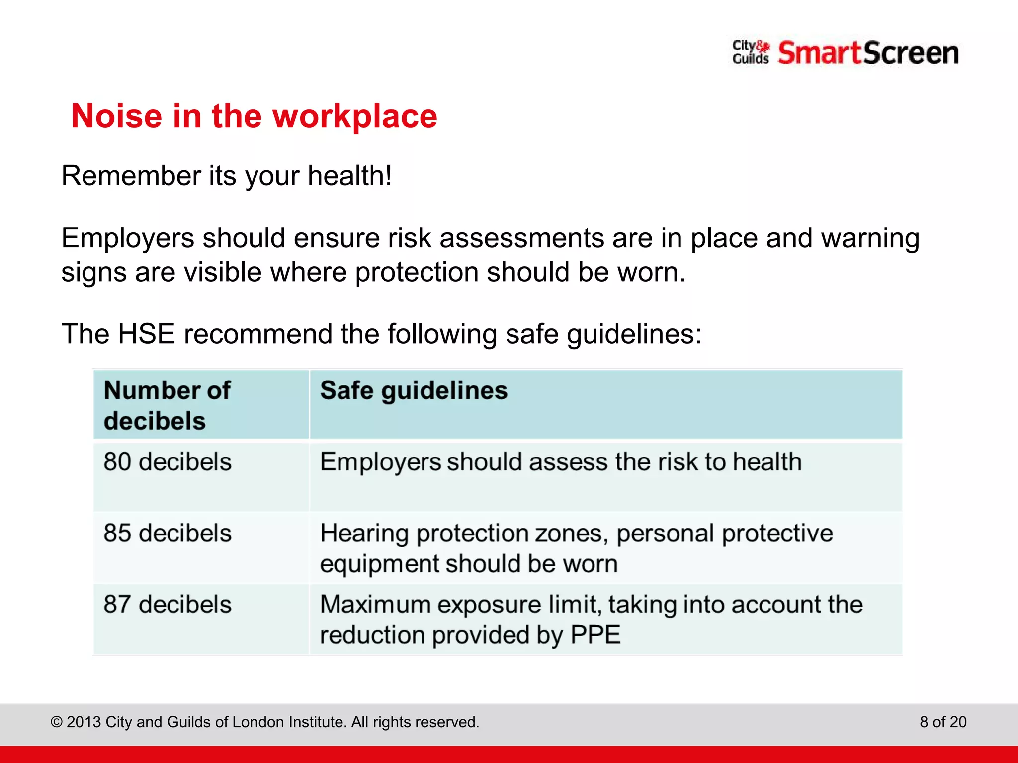 City & Guilds Construction
© 2013 City and Guilds of London Institute. All rights reserved. 8 of 20
Noise in the workplace
Remember its your health!
Employers should ensure risk assessments are in place and warning
signs are visible where protection should be worn.
The HSE recommend the following safe guidelines:
 