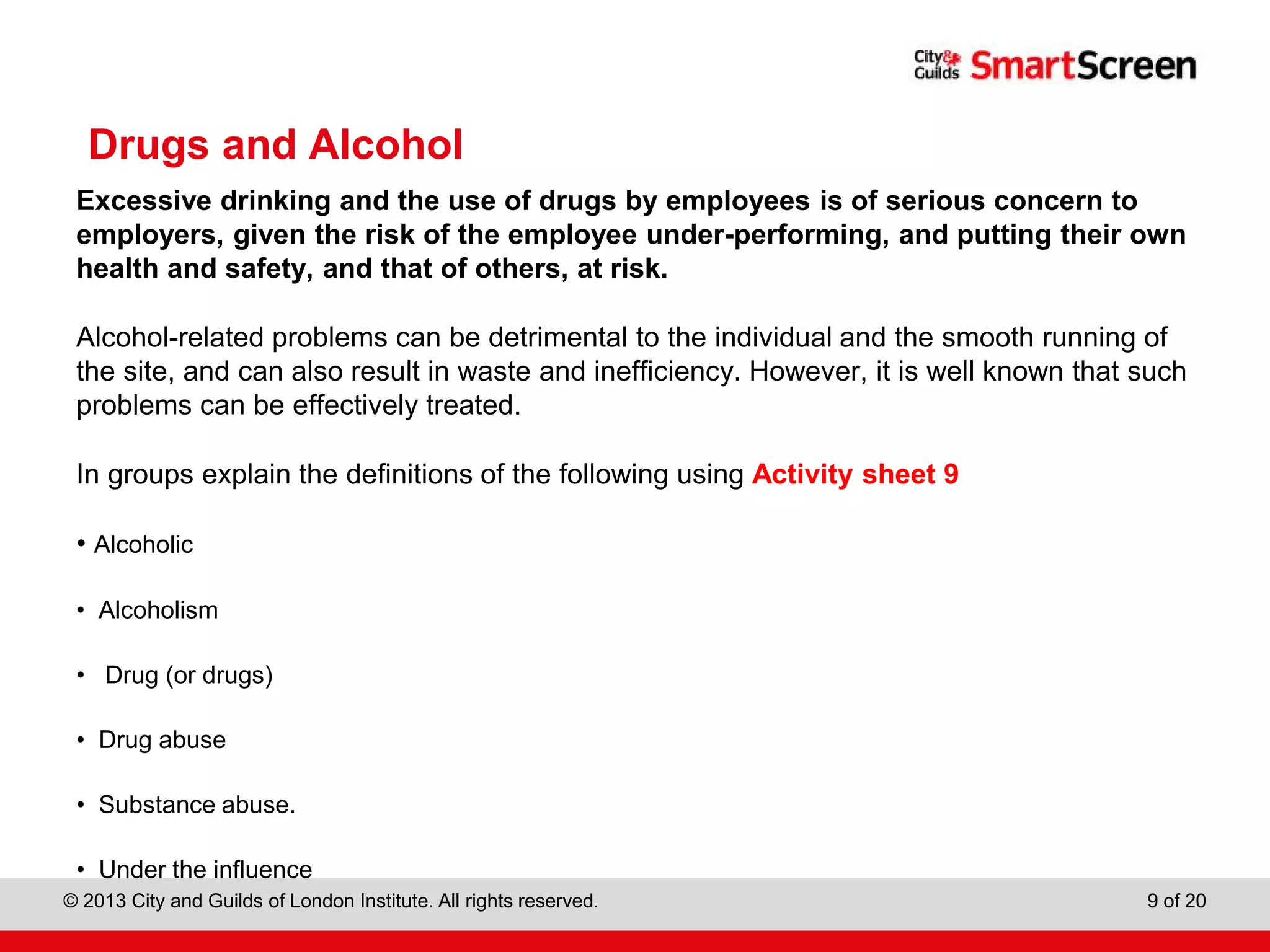 City & Guilds Construction
© 2013 City and Guilds of London Institute. All rights reserved. 9 of 20
Drugs and Alcohol
Excessive drinking and the use of drugs by employees is of serious concern to
employers, given the risk of the employee under-performing, and putting their own
health and safety, and that of others, at risk.
Alcohol-related problems can be detrimental to the individual and the smooth running of
the site, and can also result in waste and inefficiency. However, it is well known that such
problems can be effectively treated.
In groups explain the definitions of the following using Activity sheet 9
• Alcoholic
• Alcoholism
• Drug (or drugs)
• Drug abuse
• Substance abuse.
• Under the influence
 