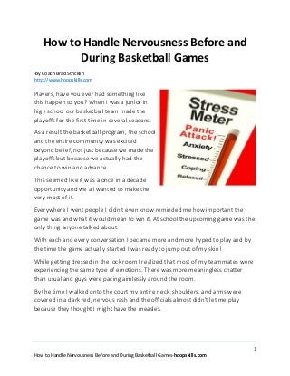 1
How to Handle Nervousness Before and During Basketball Games-hoopskills.com
How to Handle Nervousness Before and
During Basketball Games
-by Coach Brad Stricklin
http://www.hoopskills.com
Players, have you ever had something like
this happen to you? When I was a junior in
high school our basketball team made the
playoffs for the first time in several seasons.
As a result the basketball program, the school
and the entire community was excited
beyond belief, not just because we made the
playoffs but because we actually had the
chance to win and advance.
This seemed like it was a once in a decade
opportunity and we all wanted to make the
very most of it.
Everywhere I went people I didn't even know reminded me how important the
game was and what it would mean to win it. At school the upcoming game was the
only thing anyone talked about.
With each and every conversation I became more and more hyped to play and by
the time the game actually started I was ready to jump out of my skin!
While getting dressed in the lock room I realized that most of my teammates were
experiencing the same type of emotions. There was more meaningless chatter
than usual and guys were pacing aimlessly around the room.
By the time I walked onto the court my entire neck, shoulders, and arms were
covered in a dark red, nervous rash and the officials almost didn't let me play
because they thought I might have the measles.
 