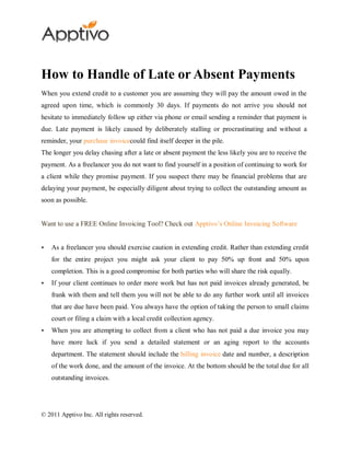 How to Handle of Late or Absent Payments
When you extend credit to a customer you are assuming they will pay the amount owed in the
agreed upon time, which is commonly 30 days. If payments do not arrive you should not
hesitate to immediately follow up either via phone or email sending a reminder that payment is
due. Late payment is likely caused by deliberately stalling or procrastinating and without a
reminder, your purchase invoicecould find itself deeper in the pile.
The longer you delay chasing after a late or absent payment the less likely you are to receive the
payment. As a freelancer you do not want to find yourself in a position of continuing to work for
a client while they promise payment. If you suspect there may be financial problems that are
delaying your payment, be especially diligent about trying to collect the outstanding amount as
soon as possible.


Want to use a FREE Online Invoicing Tool? Check out Apptivo’s Online Invoicing Software


   As a freelancer you should exercise caution in extending credit. Rather than extending credit
    for the entire project you might ask your client to pay 50% up front and 50% upon
    completion. This is a good compromise for both parties who will share the risk equally.
   If your client continues to order more work but has not paid invoices already generated, be
    frank with them and tell them you will not be able to do any further work until all invoices
    that are due have been paid. You always have the option of taking the person to small claims
    court or filing a claim with a local credit collection agency.
   When you are attempting to collect from a client who has not paid a due invoice you may
    have more luck if you send a detailed statement or an aging report to the accounts
    department. The statement should include the billing invoice date and number, a description
    of the work done, and the amount of the invoice. At the bottom should be the total due for all
    outstanding invoices.




© 2011 Apptivo Inc. All rights reserved.
 