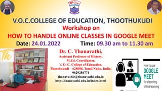 Dr. C. Thanavathi,
Assistant Professor of History,
M.Ed. Coordinator,
V. O. C. College of Education,
Thoothukudi – 628008. Tamil Nadu. India.
9629256771
thanavathic@thanavathi-edu.in
http://thanavathi-edu.in/index.html
Workshop on
HOW TO HANDLE ONLINE CLASSES IN GOOGLE MEET
Date: 24.01.2022 Time: 09.30 am to 11.30 am
 