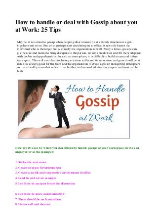 How to handle or deal with Gossip about you 
at Work: 25 Tips 
May be, it is normal to gossip when people gather around, be at a family function or a get-togethers 
and so on. But when gossips start circulating in an office, it not only harms the 
individual who is the target but eventually the organization as well. Many a times, gossips can 
just be a lie and meant to bring disrepute to the person. Gossips break trust and fill the workplace 
with doubts and apprehensions. In such an atmosphere, it is difficult to build a team and infuse 
team spirit. This will even lead to the organization suffer and its reputation and growth will be at 
risk. It is always good for the team and the organization to avoid a gossip mongering atmosphere 
so that a healthy team that relies on each other with mutual admiration, respect and trust can be 
built 
. 
Here are 25 ways by which you can efficiently handle gossips at your work place, be it as an 
employee or as the manager: 
1. Strike the root cause 
2. Create avenues for information 
3. Create a joyful and cooperative environment in office 
4. Lead by and set an example 
5. Let there be an open forum for discussion 
6. Let there be more communication 
7. There should be no favouritism 
8. Listen well and then act 
 