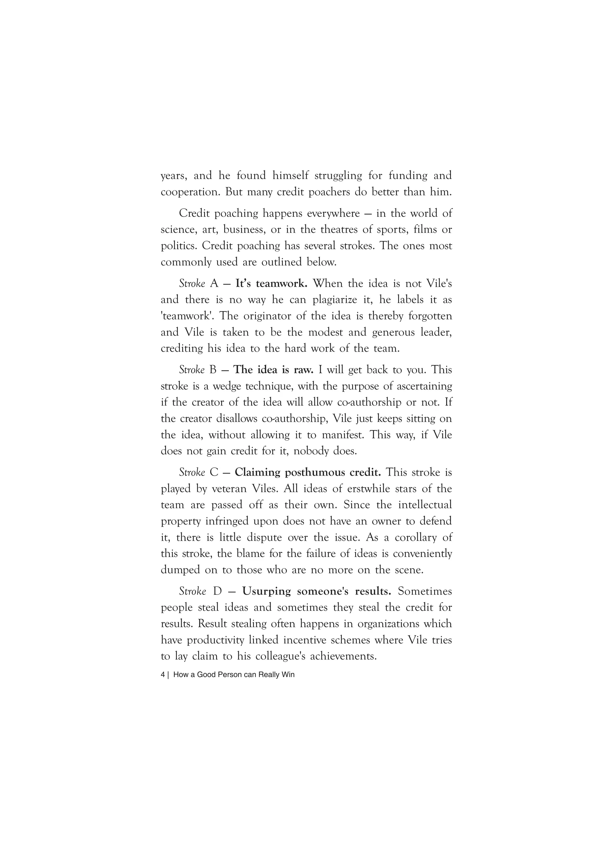 years, and he found himself struggling for funding and 
cooperation. But many credit poachers do better than him. 
Credit poaching happens everywhere — in the world of 
science, art, business, or in the theatres of sports, films or 
politics. Credit poaching has several strokes. The ones most 
commonly used are outlined below. 
Stroke A — It’s teamwork. When the idea is not Vile's 
and there is no way he can plagiarize it, he labels it as 
'teamwork'. The originator of the idea is thereby forgotten 
and Vile is taken to be the modest and generous leader, 
crediting his idea to the hard work of the team. 
Stroke B — The idea is raw. I will get back to you. This 
stroke is a wedge technique, with the purpose of ascertaining 
if the creator of the idea will allow co-authorship or not. If 
the creator disallows co-authorship, Vile just keeps sitting on 
the idea, without allowing it to manifest. This way, if Vile 
does not gain credit for it, nobody does. 
Stroke C — Claiming posthumous credit. This stroke is 
played by veteran Viles. All ideas of erstwhile stars of the 
team are passed off as their own. Since the intellectual 
property infringed upon does not have an owner to defend 
it, there is little dispute over the issue. As a corollary of 
this stroke, the blame for the failure of ideas is conveniently 
dumped on to those who are no more on the scene. 
Stroke D — Usurping someone's results. Sometimes 
people steal ideas and sometimes they steal the credit for 
results. Result stealing often happens in organizations which 
have productivity linked incentive schemes where Vile tries 
to lay claim to his colleague's achievements. 
4 | How a Good Person can Really Win 
 