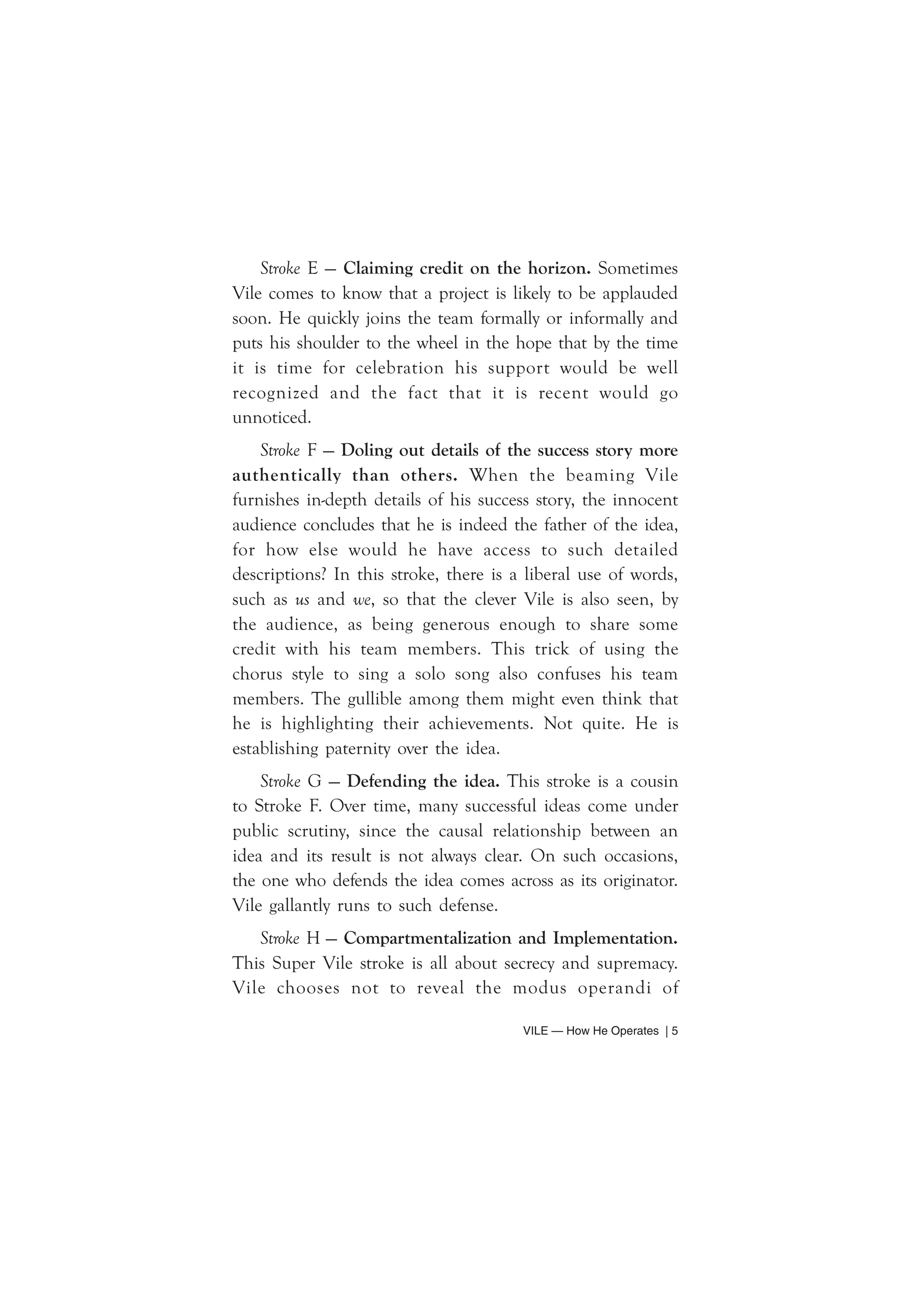 Stroke E — Claiming credit on the horizon. Sometimes 
Vile comes to know that a project is likely to be applauded 
soon. He quickly joins the team formally or informally and 
puts his shoulder to the wheel in the hope that by the time 
it is time for celebration his support would be well 
recognized and the fact that it is recent would go 
unnoticed. 
Stroke F — Doling out details of the success story more 
authentically than others. When the beaming Vile 
furnishes in-depth details of his success story, the innocent 
audience concludes that he is indeed the father of the idea, 
for how else would he have access to such detailed 
descriptions? In this stroke, there is a liberal use of words, 
such as us and we, so that the clever Vile is also seen, by 
the audience, as being generous enough to share some 
credit with his team members. This trick of using the 
chorus style to sing a solo song also confuses his team 
members. The gullible among them might even think that 
he is highlighting their achievements. Not quite. He is 
establishing paternity over the idea. 
Stroke G — Defending the idea. This stroke is a cousin 
to Stroke F. Over time, many successful ideas come under 
public scrutiny, since the causal relationship between an 
idea and its result is not always clear. On such occasions, 
the one who defends the idea comes across as its originator. 
Vile gallantly runs to such defense. 
Stroke H — Compartmentalization and Implementation. 
This Super Vile stroke is all about secrecy and supremacy. 
Vile chooses not to reveal the modus operandi of 
VILE — How He Operates | 5 
 