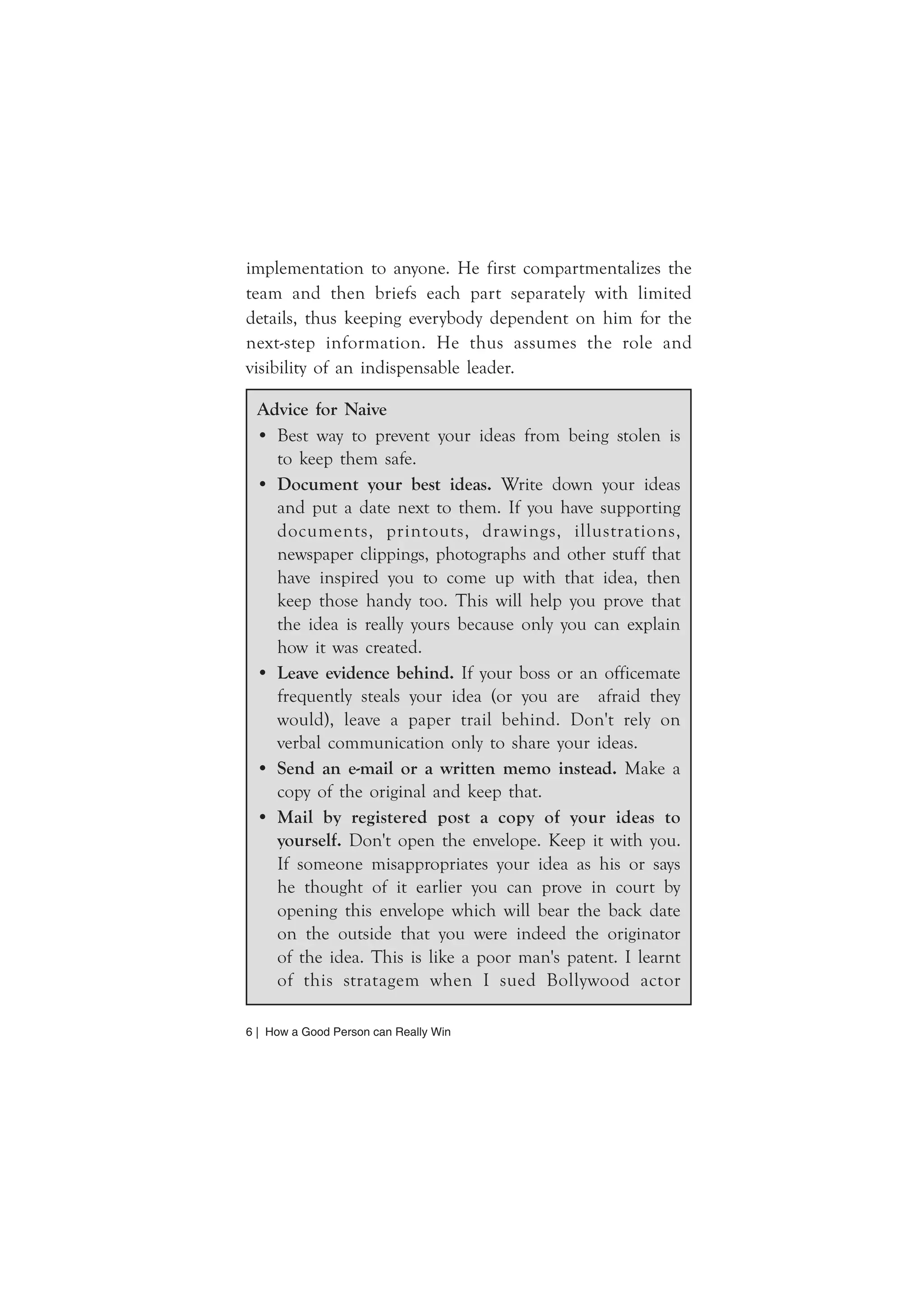 implementation to anyone. He first compartmentalizes the 
team and then briefs each part separately with limited 
details, thus keeping everybody dependent on him for the 
next-step information. He thus assumes the role and 
visibility of an indispensable leader. 
Advice for Naive 
• Best way to prevent your ideas from being stolen is 
to keep them safe. 
• Document your best ideas. Write down your ideas 
and put a date next to them. If you have supporting 
documents, printouts, drawings, illustrations, 
newspaper clippings, photographs and other stuff that 
have inspired you to come up with that idea, then 
keep those handy too. This will help you prove that 
the idea is really yours because only you can explain 
how it was created. 
• Leave evidence behind. If your boss or an officemate 
frequently steals your idea (or you are afraid they 
would), leave a paper trail behind. Don't rely on 
verbal communication only to share your ideas. 
• Send an e-mail or a written memo instead. Make a 
copy of the original and keep that. 
• Mail by registered post a copy of your ideas to 
yourself. Don't open the envelope. Keep it with you. 
If someone misappropriates your idea as his or says 
he thought of it earlier you can prove in court by 
opening this envelope which will bear the back date 
on the outside that you were indeed the originator 
of the idea. This is like a poor man's patent. I learnt 
of this stratagem when I sued Bollywood actor 
6 | How a Good Person can Really Win 
 