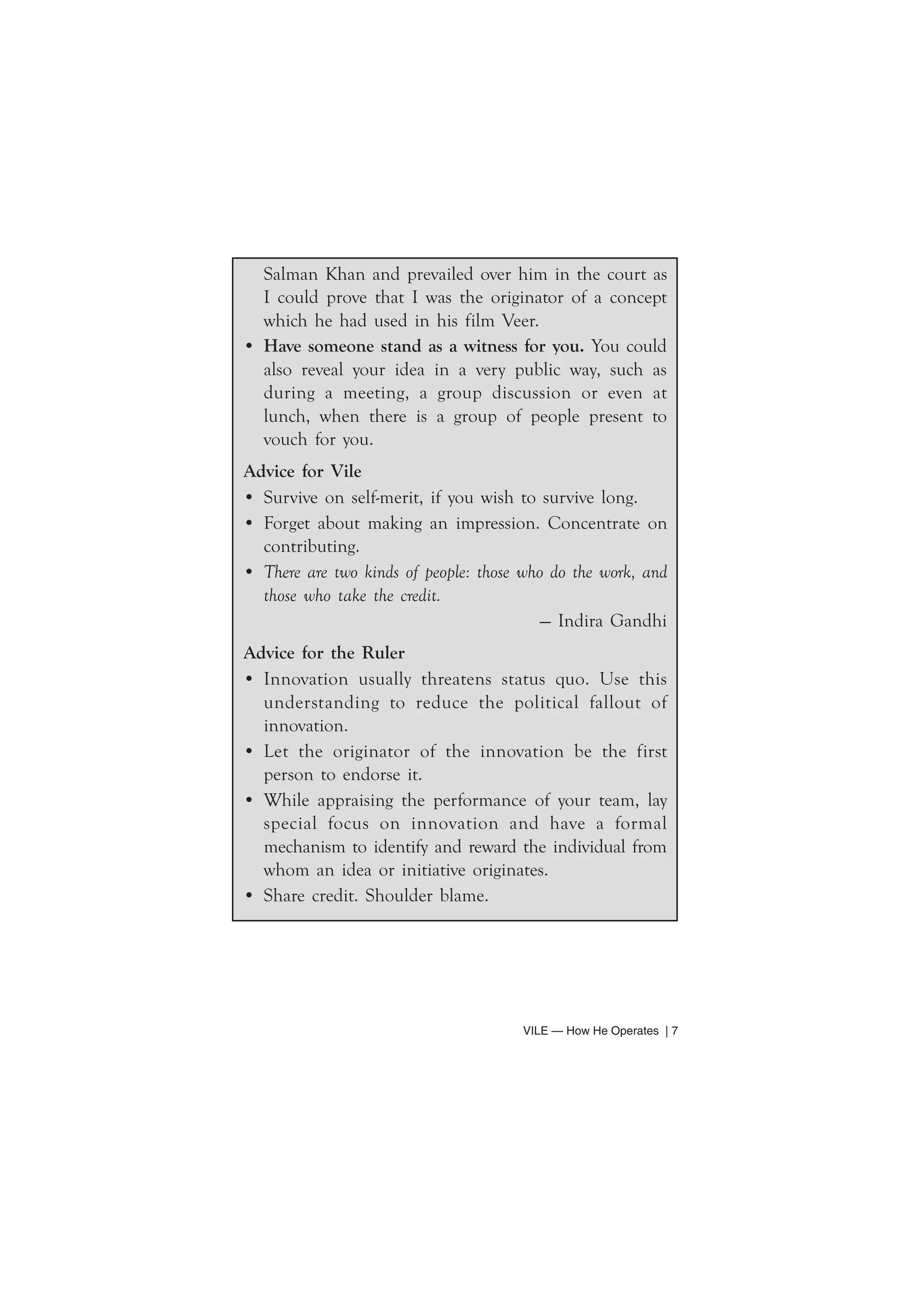 Salman Khan and prevailed over him in the court as 
I could prove that I was the originator of a concept 
which he had used in his film Veer. 
• Have someone stand as a witness for you. You could 
also reveal your idea in a very public way, such as 
during a meeting, a group discussion or even at 
lunch, when there is a group of people present to 
vouch for you. 
Advice for Vile 
• Survive on self-merit, if you wish to survive long. 
• Forget about making an impression. Concentrate on 
contributing. 
• There are two kinds of people: those who do the work, and 
those who take the credit. 
— Indira Gandhi 
Advice for the Ruler 
• Innovation usually threatens status quo. Use this 
understanding to reduce the political fallout of 
innovation. 
• Let the originator of the innovation be the first 
person to endorse it. 
• While appraising the performance of your team, lay 
special focus on innovation and have a formal 
mechanism to identify and reward the individual from 
whom an idea or initiative originates. 
• Share credit. Shoulder blame. 
VILE — How He Operates | 7 
