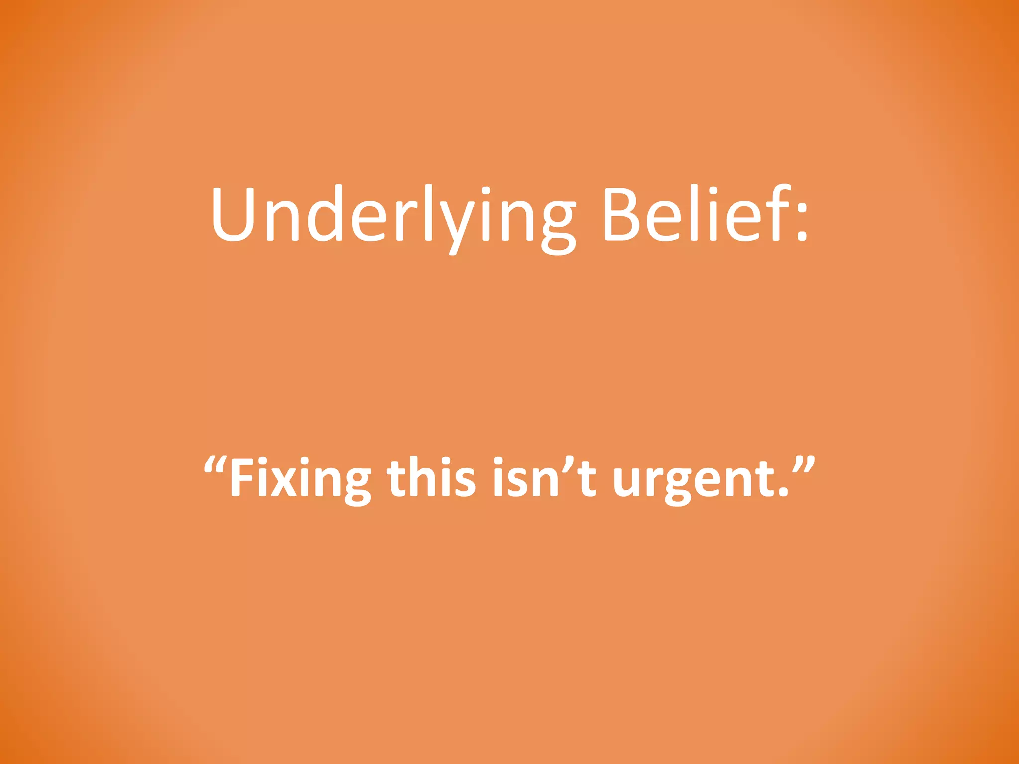 Underlying Belief: 
“Fixing this isn’t urgent.” 
 