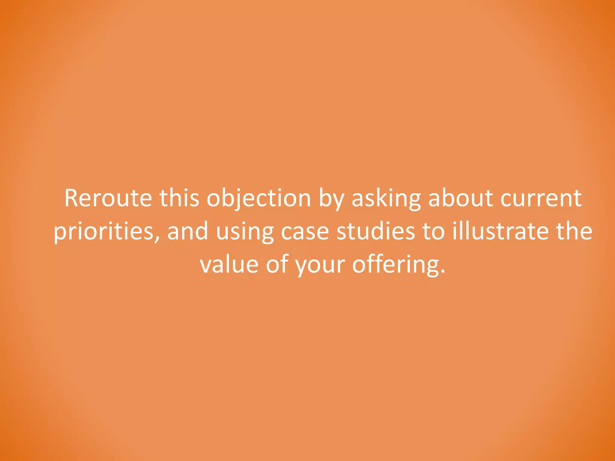 Reroute this objection by asking about current 
priorities, and using case studies to illustrate the 
value of your offering. 
 