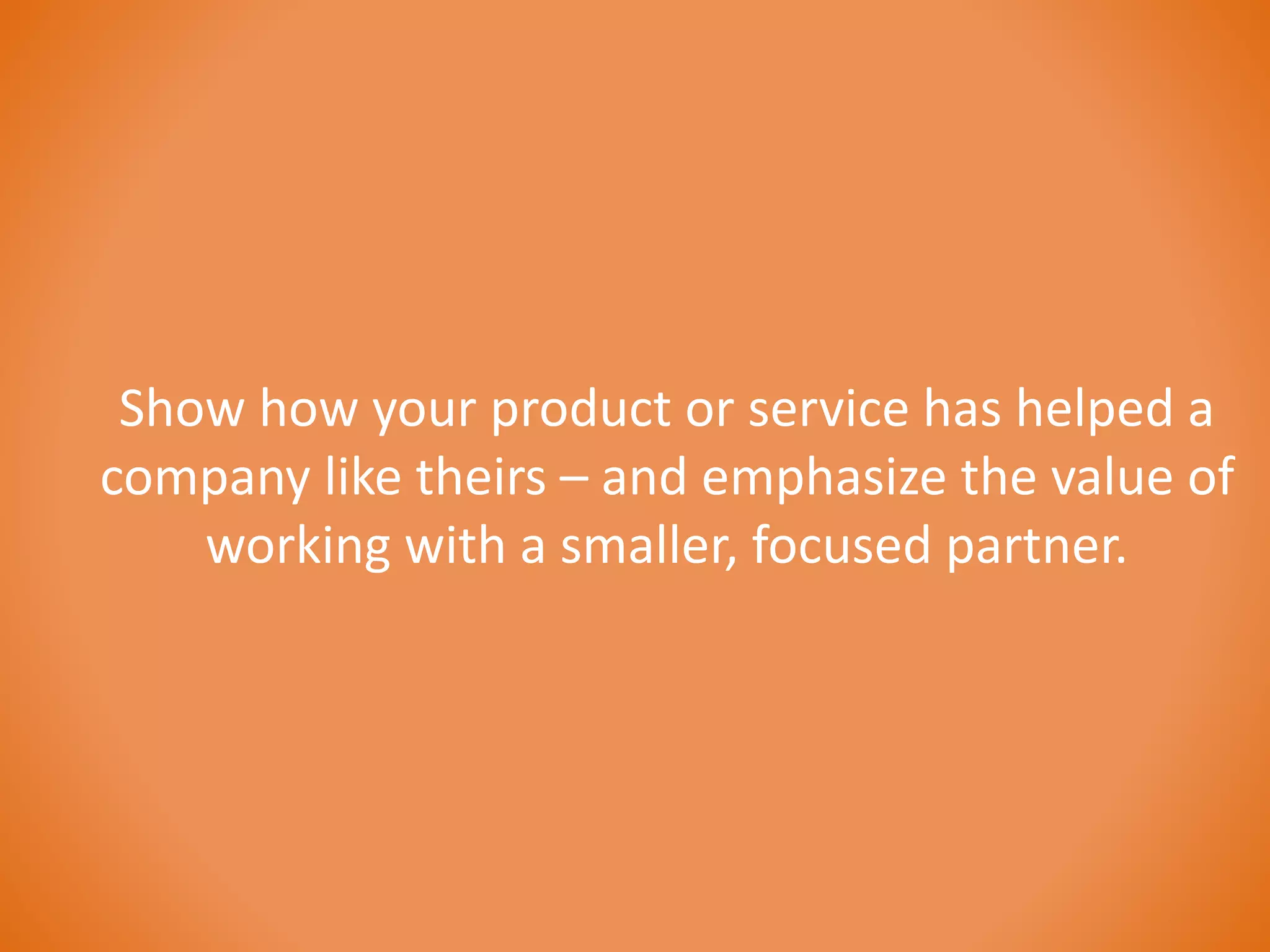 Show how your product or service has helped a 
company like theirs – and emphasize the value of 
working with a smaller, focused partner. 
 