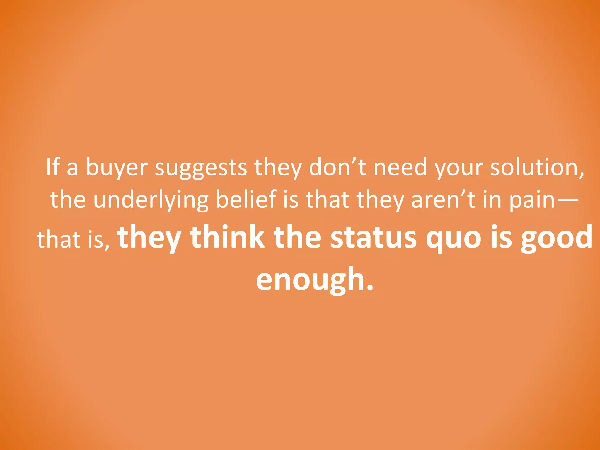 If a buyer suggests they don’t need your solution, 
the underlying belief is that they aren’t in pain— 
that is, they think the status quo is good 
enough. 
 