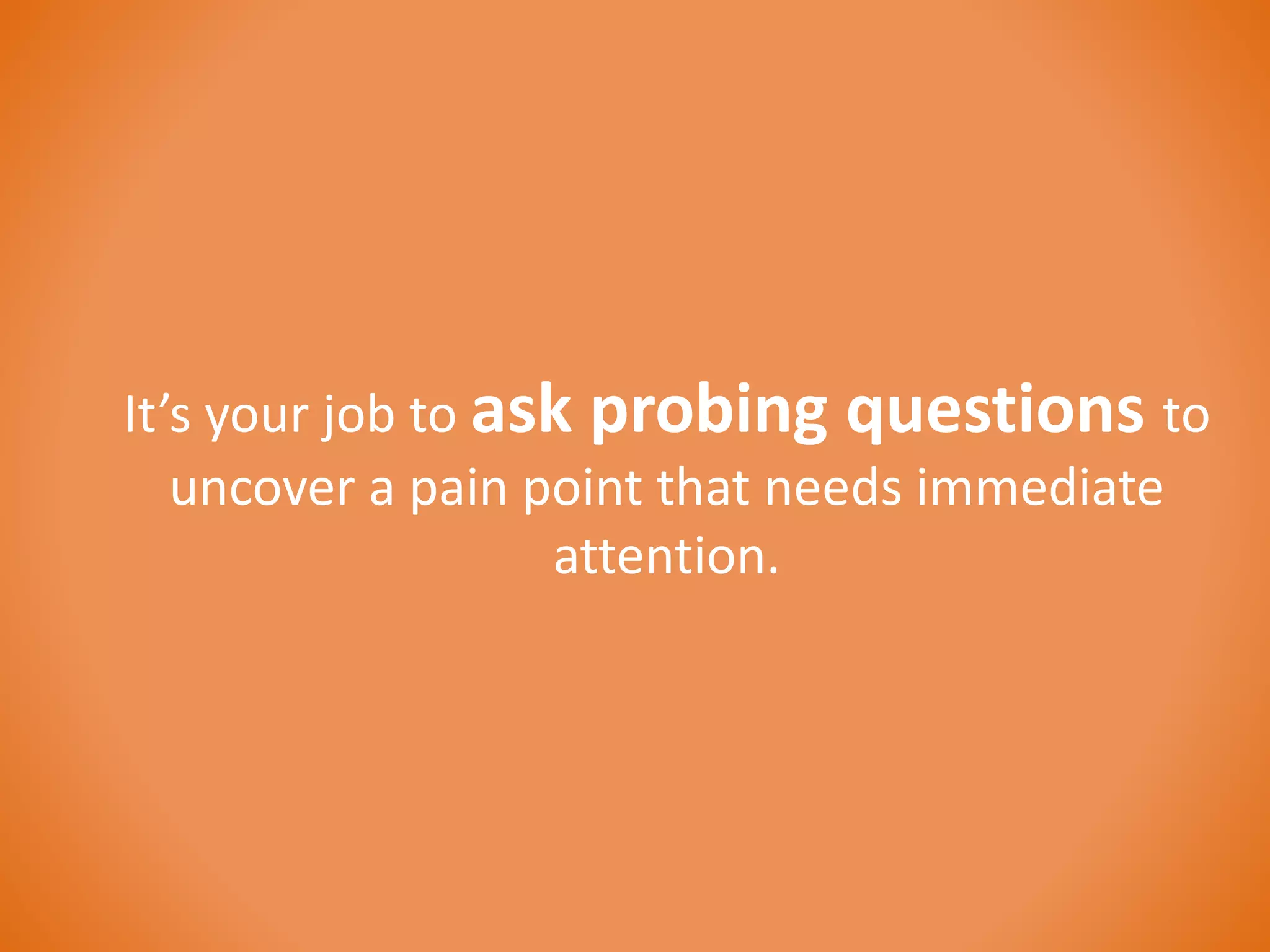 It’s your job to ask probing questions to 
uncover a pain point that needs immediate 
attention. 
 