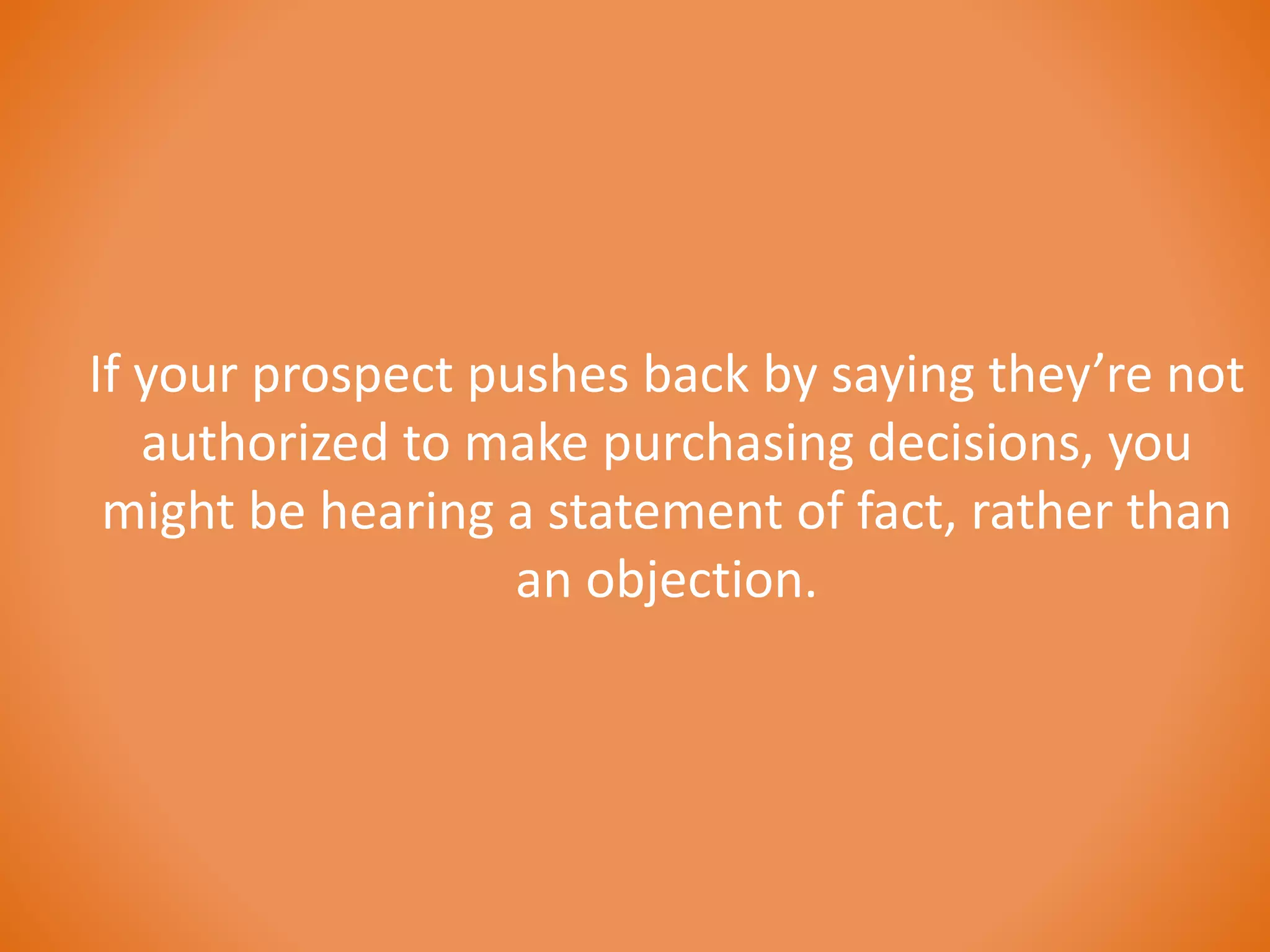 If your prospect pushes back by saying they’re not 
authorized to make purchasing decisions, you 
might be hearing a statement of fact, rather than 
an objection. 
 