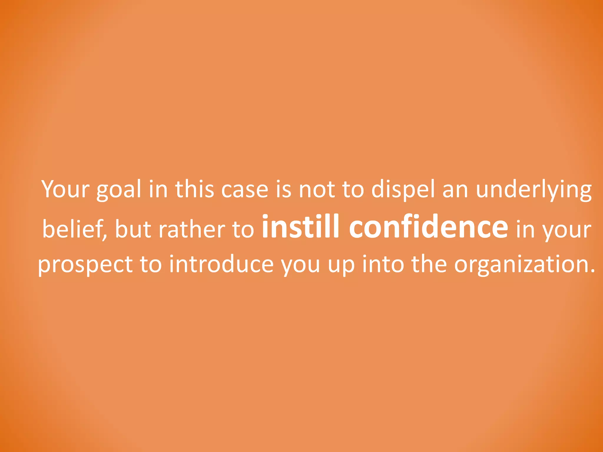 Your goal in this case is not to dispel an underlying 
belief, but rather to instill confidence in your 
prospect to introduce you up into the organization. 
 
