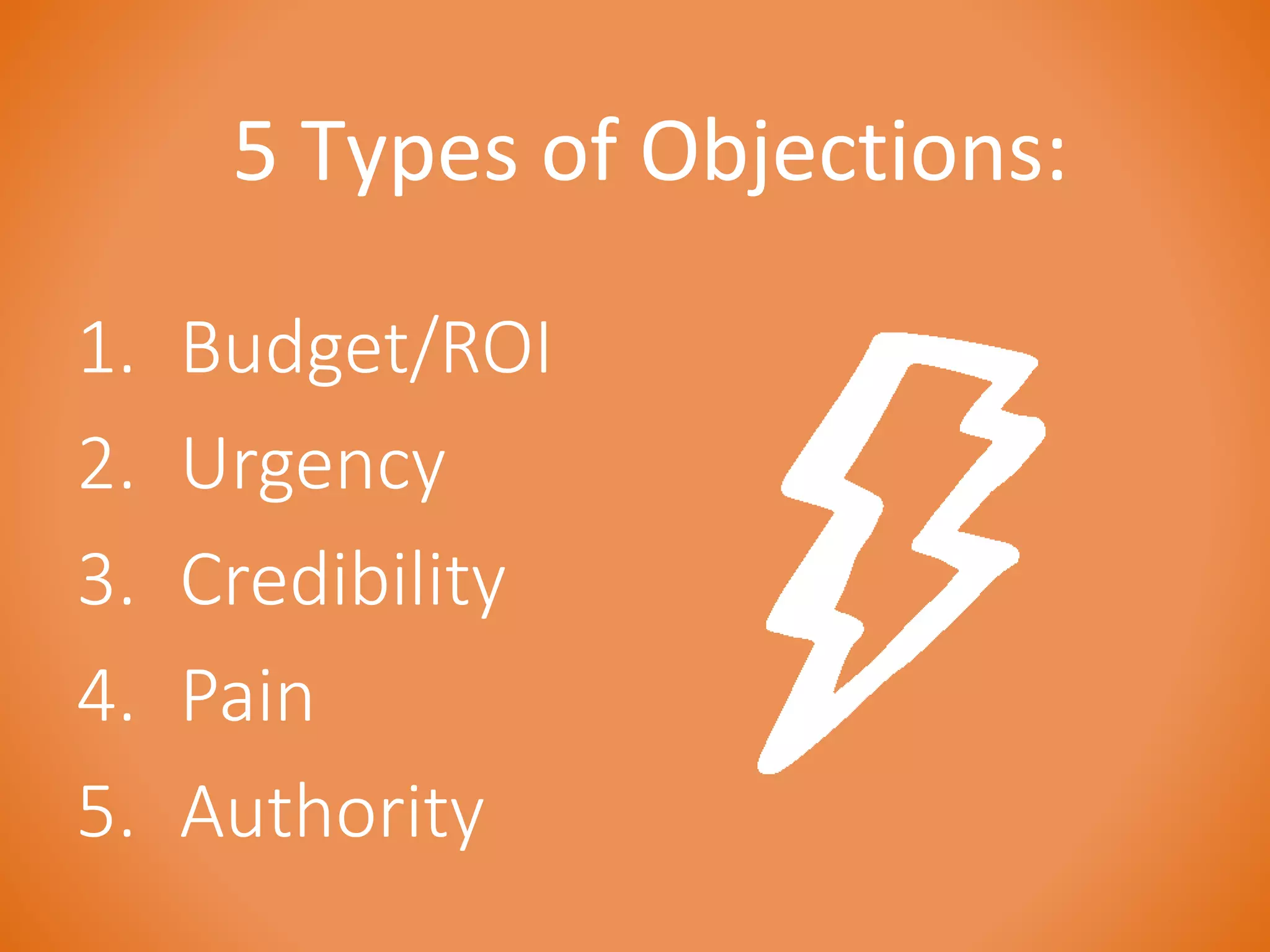 5 Types of Objections: 
1. Budget/ROI 
2. Urgency 
3. Credibility 
4. Pain 
5. Authority 
 