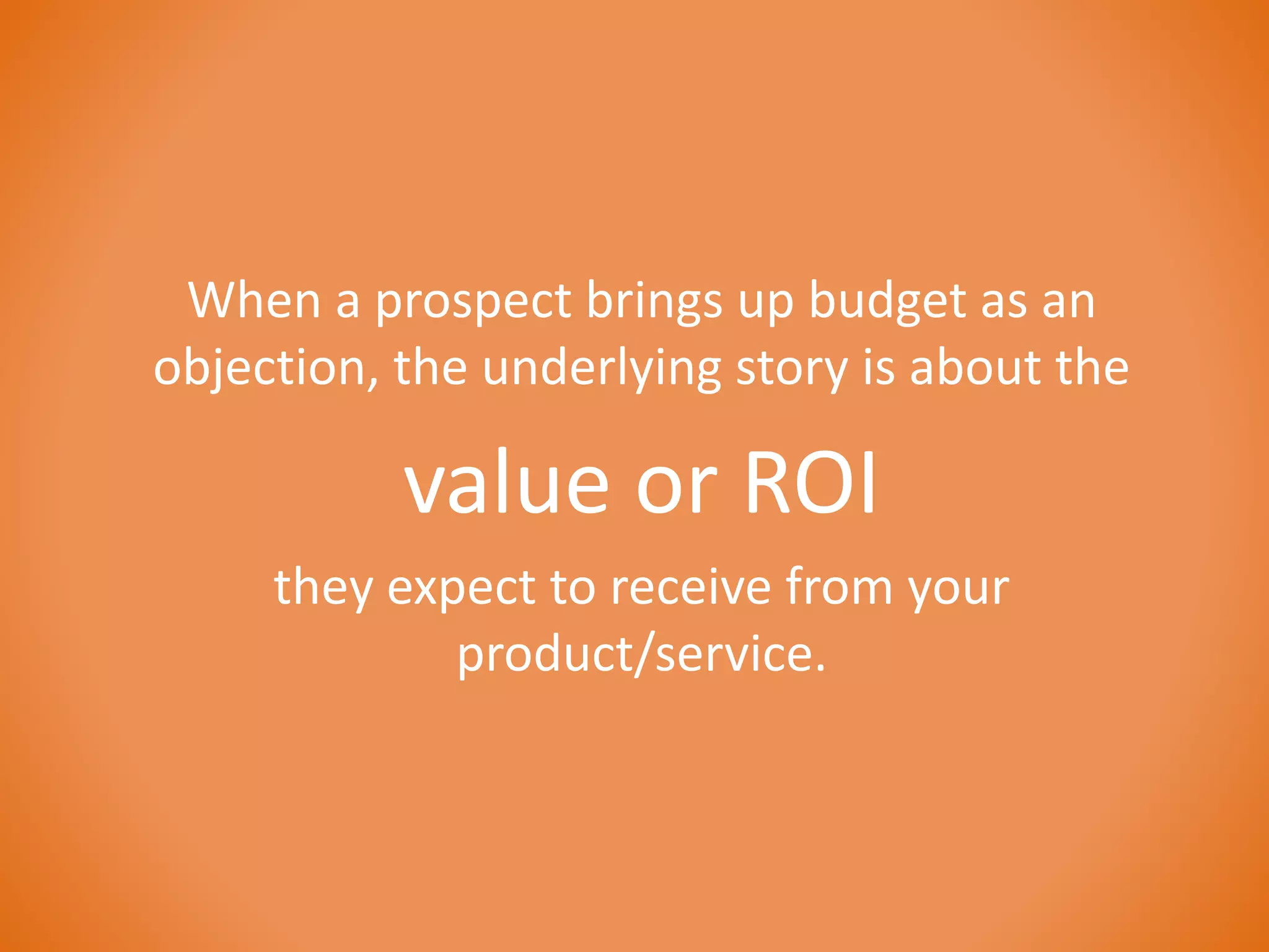 When a prospect brings up budget as an 
objection, the underlying story is about the 
value or ROI 
they expect to receive from your 
product/service. 
 