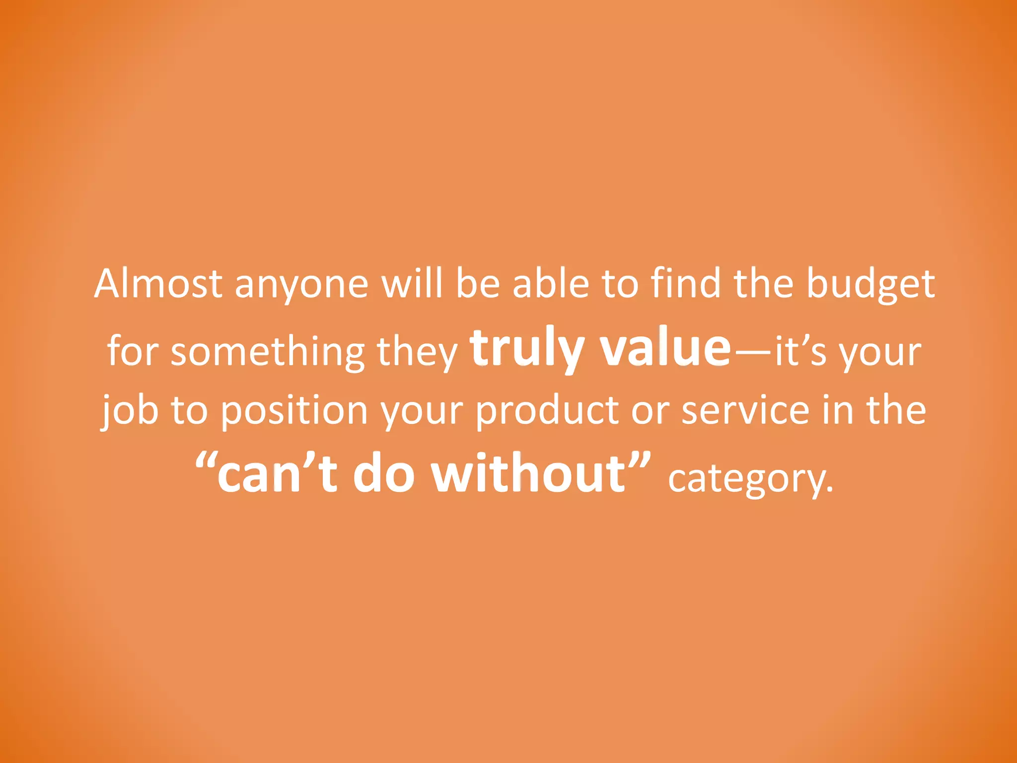 Almost anyone will be able to find the budget 
for something they truly value—it’s your 
job to position your product or service in the 
“can’t do without” category. 
 