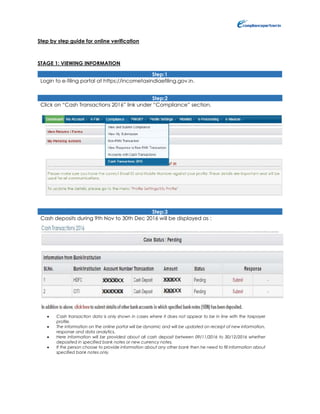 Step by step guide for online verification
STAGE 1: VIEWING INFORMATION
Step:1
Login to e-filing portal at https://incometaxindiaefiling.gov.in.
Step:2
Click on “Cash Transactions 2016” link under “Compliance” section.
Step:3
Cash deposits during 9th Nov to 30th Dec 2016 will be displayed as :
 Cash transaction data is only shown in cases where it does not appear to be in line with the taxpayer
profile.
 The information on the online portal will be dynamic and will be updated on receipt of new information,
response and data analytics.
 Here information will be provided about all cash deposit between 09/11/2016 to 30/12/2016 whether
deposited in specified bank notes or new currency notes.
 If the person choose to provide information about any other bank then he need to fill information about
specified bank notes only.
 