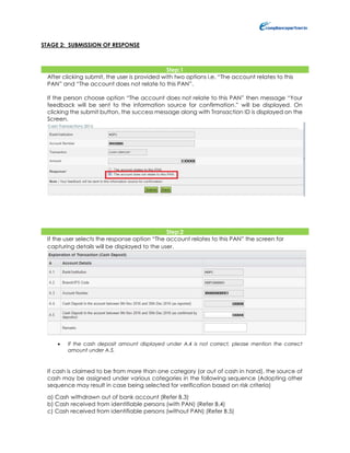 STAGE 2: SUBMISSION OF RESPONSE
Step:1
After clicking submit, the user is provided with two options i.e. “The account relates to this
PAN” and “The account does not relate to this PAN”.
If the person choose option “The account does not relate to this PAN” then message “Your
feedback will be sent to the information source for confirmation.” will be displayed. On
clicking the submit button, the success message along with Transaction ID is displayed on the
Screen.
Step:2
If the user selects the response option “The account relates to this PAN” the screen for
capturing details will be displayed to the user.
 If the cash deposit amount displayed under A.4 is not correct, please mention the correct
amount under A.5.
If cash is claimed to be from more than one category (or out of cash in hand), the source of
cash may be assigned under various categories in the following sequence (Adopting other
sequence may result in case being selected for verification based on risk criteria)
a) Cash withdrawn out of bank account (Refer B.3)
b) Cash received from identifiable persons (with PAN) (Refer B.4)
c) Cash received from identifiable persons (without PAN) (Refer B.5)
 