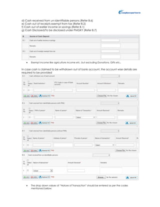 d) Cash received from un-identifiable persons (Refer B.6)
e) Cash out of receipts exempt from tax (Refer B.2)
f) Cash out of earlier income or savings (Refer B.1)
g) Cash Disclosed/To be disclosed under PMGKY (Refer B.7)
 Exempt income like agriculture income etc. but excluding Donations, Gifts etc.
In case cash is claimed to be withdrawn out of bank account, the account wise details are
required to be provided
 The drop down values of “Nature of Transaction” should be entered as per the codes
mentioned below:
 