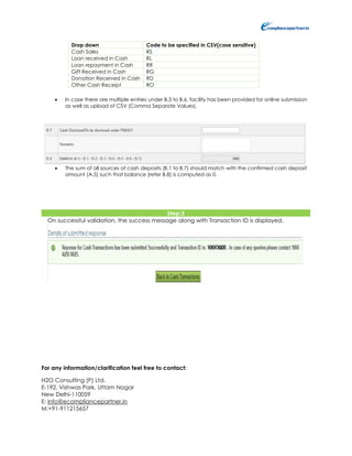 For any information/clarification feel free to contact:
H2O Consulting (P) Ltd.
E-192, Vishwas Park, Uttam Nagar
New Delhi-110059
E: info@ecompliancepartner.in
M:+91-911215657
Drop down Code to be specified in CSV(case sensitive)
Cash Sales RS
Loan received in Cash RL
Loan repayment in Cash RR
Gift Received in Cash RG
Donation Received in Cash RD
Other Cash Receipt RO
 In case there are multiple entries under B.3 to B.6, facility has been provided for online submission
as well as upload of CSV (Comma Separate Values).
 The sum of all sources of cash deposits (B.1 to B.7) should match with the confirmed cash deposit
amount (A.5) such that balance (refer B.8) is computed as 0.
Step:3
On successful validation, the success message along with Transaction ID is displayed.
 