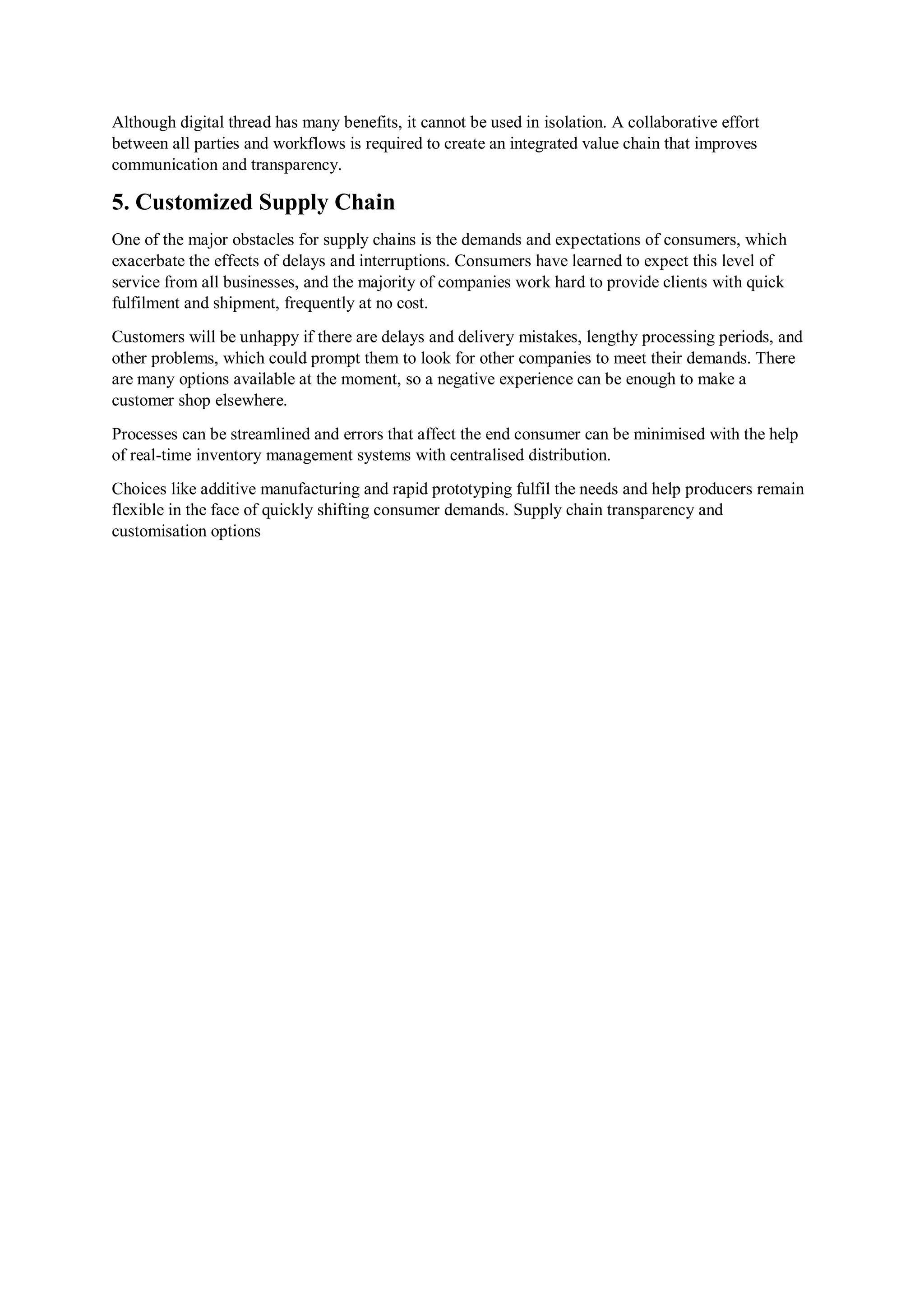 Although digital thread has many benefits, it cannot be used in isolation. A collaborative effort
between all parties and workflows is required to create an integrated value chain that improves
communication and transparency.
5. Customized Supply Chain
One of the major obstacles for supply chains is the demands and expectations of consumers, which
exacerbate the effects of delays and interruptions. Consumers have learned to expect this level of
service from all businesses, and the majority of companies work hard to provide clients with quick
fulfilment and shipment, frequently at no cost.
Customers will be unhappy if there are delays and delivery mistakes, lengthy processing periods, and
other problems, which could prompt them to look for other companies to meet their demands. There
are many options available at the moment, so a negative experience can be enough to make a
customer shop elsewhere.
Processes can be streamlined and errors that affect the end consumer can be minimised with the help
of real-time inventory management systems with centralised distribution.
Choices like additive manufacturing and rapid prototyping fulfil the needs and help producers remain
flexible in the face of quickly shifting consumer demands. Supply chain transparency and
customisation options
 
