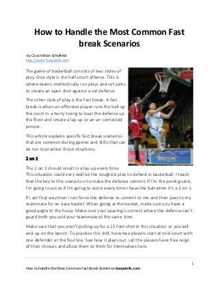 1
How to Handle the Most Common Fast Break Scenerios-hoopskills.com
How to Handle the Most Common Fast
break Scenarios
-by Coach Brian Schofield
http://www.hoopskills.com
The game of basketball consists of two styles of
play. One style is the half-court offense. This is
where teams methodically run plays and set picks
to create an open shot against a set defense.
The other style of play is the fast break. A fast
break is when an offensive player runs the ball up
the court in a hurry trying to beat the defense up
the floor and create a lay-up or an un-contested
jumper.
This article explains specific fast break scenarios
that are common during games and drills that can
be run to practice those situations.
2 on 1
The 2 on 1 should result in a lay-up every time.
This situation could very well be the toughest play to defend in basketball. I teach
that the key to this scenario is to make the defense commit. If I'm the point guard,
I'm going to act as if I'm going to score every time I have the ball when it's a 2 on 1.
If I act that way then I can force the defense to commit to me and then pass to my
teammate for an easy basket. When going at the basket, make sure you have a
good angle to the hoop. Make sure your spacing is correct where the defense can't
guard both you and your teammate at the same time.
Make sure that you aren't pulling up for a 15 foot shot in this situation or you will
end up on the bench. To practice this drill, have two players start at mid-court with
one defender at the foul line. See how it plays out. Let the players have free reign
of their choices and allow them to think for themselves here.
 
