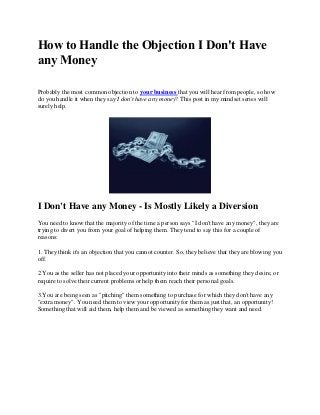 How to Handle the Objection I Don't Have
any Money

Probably the most common objection to your business that you will hear from people, so how
do you handle it when they say I don't have any money? This post in my mindset series will
surely help.




I Don't Have any Money - Is Mostly Likely a Diversion
You need to know that the majority of the time a person says "I don't have any money", they are
trying to divert you from your goal of helping them. They tend to say this for a couple of
reasons:

1. They think it's an objection that you cannot counter. So, they believe that they are blowing you
off.

2.You as the seller has not placed your opportunity into their minds as something they desire, or
require to solve their current problems or help them reach their personal goals.

3.You are being seen as "pitching" them something to purchase for which they don't have any
"extra money". You need them to view your opportunity for them as just that, an opportunity!
Something that will aid them, help them and be viewed as something they want and need.
 