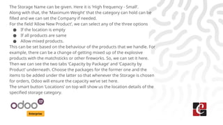Enterprise
The Storage Name can be given. Here it is ‘High frequency - Small’.
Along with that, the ‘Maximum Weight’ that the category can hold can be
filled and we can set the Company if needed.
For the field ‘Allow New Product’, we can select any of the three options
● If the location is empty
● If all products are same
● Allow mixed products.
This can be set based on the behaviour of the products that we handle. For
example, there can be a change of getting mixed up of the explosive
products with the matchsticks or other fireworks. So, we can set it here.
Then we can see the two tabs ‘Capacity by Package’ and ‘Capacity by
Product’ underneath. Choose the packages for the former one and the
items to be added under the latter so that whenever the Storage is chosen
for orders, Odoo will ensure the capacity we’ve set here.
The smart button ‘Locations’ on top will show us the location details of the
specified storage category.
 