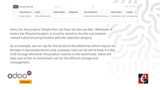 Enterprise
Here, For the product ‘Simple Pen’, we have set the rule like : Whenever it
enters the Physical location, it must be stored to the the sub location
named Subcontracting location with the selected category.
As an example, we can say for the products like Medicines which require to
be kept in low temperatures only, putaway rules can be set to keep it in the
Cold storage whenever the product reaches in the warehouse. Odoo will
take care of the so mentioned rule for the efficient storage and
management.
 