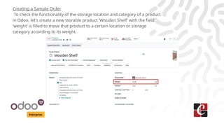 Enterprise
Creating a Sample Order
To check the functionality of the storage location and category of a product
in Odoo, let’s create a new storable product ‘Wooden Shelf’ with the field
‘weight’ is filled to move that product to a certain location or storage
category according to its weight.
 