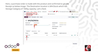 Enterprise
Here, a purchase order is made with the product and confirmed to get the
Receipt as below image. The Destination location is WH/Stock which has
Storage Category of 100Kg capacity. Let’s check
 