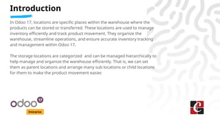 Introduction
Enterprise
In Odoo 17, locations are specific places within the warehouse where the
products can be stored or transferred. These locations are used to manage
inventory efficiently and track product movement. They organize the
warehouse, streamline operations, and ensure accurate inventory tracking
and management within Odoo 17.
The storage locations are categorized and can be managed hierarchically to
help manage and organize the warehouse efficiently. That is, we can set
them as parent locations and arrange many sub locations or child locations
for them to make the product movement easier.
 