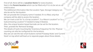 Enterprise
First of all, there will be a Location Name for every location.
Next is the Parent location which can be filled only if it is to be set as a a
child location.
The Additional information like the Location Type, Storage Category can
also be set for the location.
We can provide the Company name if needed. If it is filled, only that
company will be able to access the location.
We can mark a tick for ‘Is a Scrap Location?’, ‘Is a Return Location?’ or ‘Is a
Subcontracting Location?’ if needed to keep it likewise.
Also, the unique location based barcode can be set for the location.
Then, provide the ‘Removal Strategy.
The details of Cyclic Counting like ‘Inventory Frequency’ for the Physical
counting can also be configured for the locations.
Also we can see the two smart buttons named ‘Putaway Rules’ and ‘Current
Stock’ on top which will lead us to separate pages about those details.
 