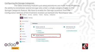 Enterprise
Configuring the Storage Categories
The Odoo Inventory module's put-away procedures are made more efficient by
the ability to consolidate several storage sites under a single category thanks to the
Storage Categories feature. We have to enable the ‘Storage Locations’ from the
Configuration Settings of the Inventory module just beneath the ‘Warehouse’ tab.
 