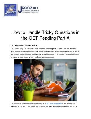 How to Handle Tricky Questions in
the OET Reading Part A
OET Reading Sub-test Part A
The OET Reading Sub-test Part A is an “expeditious reading” task. It means that you must find
specific information from four short texts quickly and efficiently. These four short texts are related to
a single healthcare topic, and you have to answer 20 questions in 15 minutes. The 20 items consist
of matching, sentence completion, and short answer questions.
Do you want to ace this reading task? Honing your OET exam preparation is the main key to
achieving an A grade in the reading test. If you want to accomplish this, seek various test-taking
 