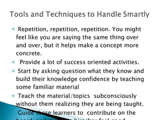 Repetition, repetition, repetition. You might feel like you are saying the same thing over and over, but it helps make a concept more concrete.  Provide a lot of success oriented activities. Start by asking question what they know and build their knowledge confidence by teaching some familiar material  T each the material/topics  subconsciously without them realizing they are being taught. Guide these learners to  contribute on the board, and it makes him/her feel good. 