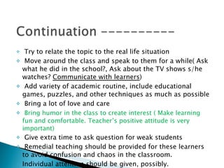 Try to relate the topic to the real life situation Move around the class and speak to them for a while( Ask what he did in the school?, Ask about the TV shows s/he watches?  Communicate with learners )  Add variety of academic routine, include educational games, puzzles, and other techniques as much as possible Bring a lot of love and care Bring humor in the class to create interest ( Make learning fun and comfortable. Teacher’s positive attitude is very important) Give extra time to ask question for weak students Remedial teaching should be provided for these learners to avoid confusion and chaos in the classroom. Individual attention should be given, possibly. 