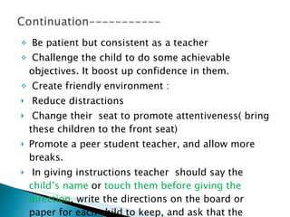 Be patient but consistent as a teacher  Challenge the child to do some achievable objectives. It boost up confidence in them. Create friendly environment :  Reduce distractions Change their  seat to promote attentiveness( bring these children to the front seat) Promote a peer student teacher, and allow more breaks. In giving instructions teacher  should say the  child’s name  or  touch them before giving the direction , write the directions on the board or paper for each child to keep, and ask that the student repeat the direction orally.  