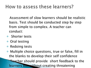 Assessment of slow learners should be realistic basis. Test should be conducted step by step from simple to complex. A teacher can conduct:  Shorter tests Oral testing Redoing tests Multiple choice questions, true or false, fill in the blanks to develop their self confidence  Teacher should provide  short feedback to the learners but without creating threatening  environment  