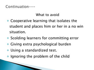 What to avoid Cooperative learning that isolates the student and places him or her in a no win situation. Scolding learners for committing error Giving extra psychological burden  Using a standardized test. Ignoring the problem of the child  