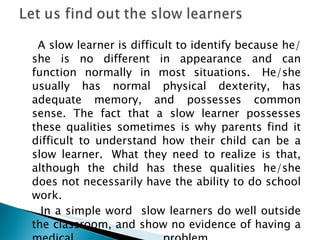 A slow learner is difficult to identify because he/she is no different in appearance and can function normally in most situations.  He/she usually has normal physical dexterity, has adequate memory, and possesses common sense. The fact that a slow learner possesses these qualities sometimes is why parents find it difficult to understand how their child can be a slow learner.  What they need to realize is that, although the child has these qualities he/she does not necessarily have the ability to do school work. In a simple word  slow learners do well outside the classroom, and show no evidence of having a medical problem.  
