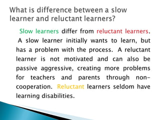 Slow learners  differ from  reluctant learners .  A slow learner initially wants to learn, but has a problem with the process.  A reluctant learner is not motivated and can also be passive aggressive, creating more problems for teachers and parents through non-cooperation.   Reluctant  learners seldom have learning disabilities. 