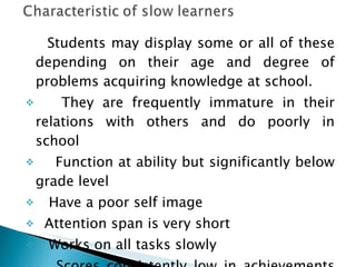 Students may display some or all of these depending on their age and degree of problems acquiring knowledge at school. They are frequently immature in their relations with others and do poorly in school Function at ability but significantly below grade level Have a poor self image  Attention span is very short  Works on all tasks slowly  Scores consistently low in achievements tests 