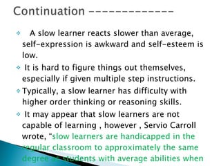 A slow learner reacts slower than average, self-expression is awkward and self-esteem is low. It is hard to figure things out themselves, especially if given multiple step instructions. Typically, a slow learner has difficulty with higher order thinking or reasoning skills. It may appear that slow learners are not capable of learning , however ,   Servio Carroll wrote, “ slow learners are handicapped in the regular classroom to approximately the same degree as students with average abilities when competing with gifted students.” 