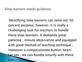 Identifying slow learners can solve our 50 percent purpose, however, it is really a challenging task for teachers to handle these slow learners. It demands great patience , minute observation and equipped with good method of teaching technique , moreover a compassionate human heart. Let see , we can handle smartly with these kids------ 