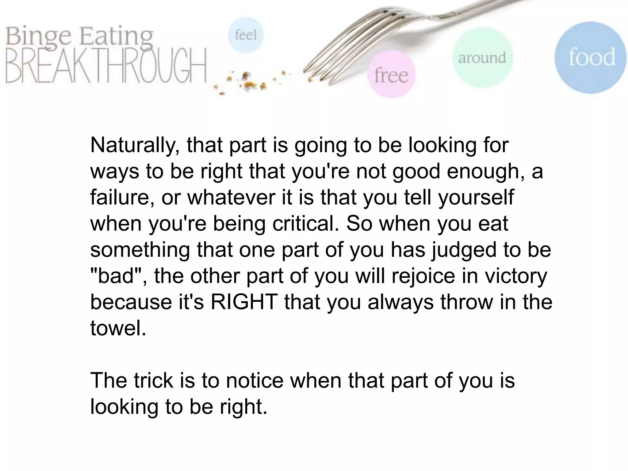 Naturally, that part is going to be looking for
ways to be right that you're not good enough, a
failure, or whatever it is that you tell yourself
when you're being critical. So when you eat
something that one part of you has judged to be
"bad", the other part of you will rejoice in victory
because it's RIGHT that you always throw in the
towel.
The trick is to notice when that part of you is
looking to be right.
 