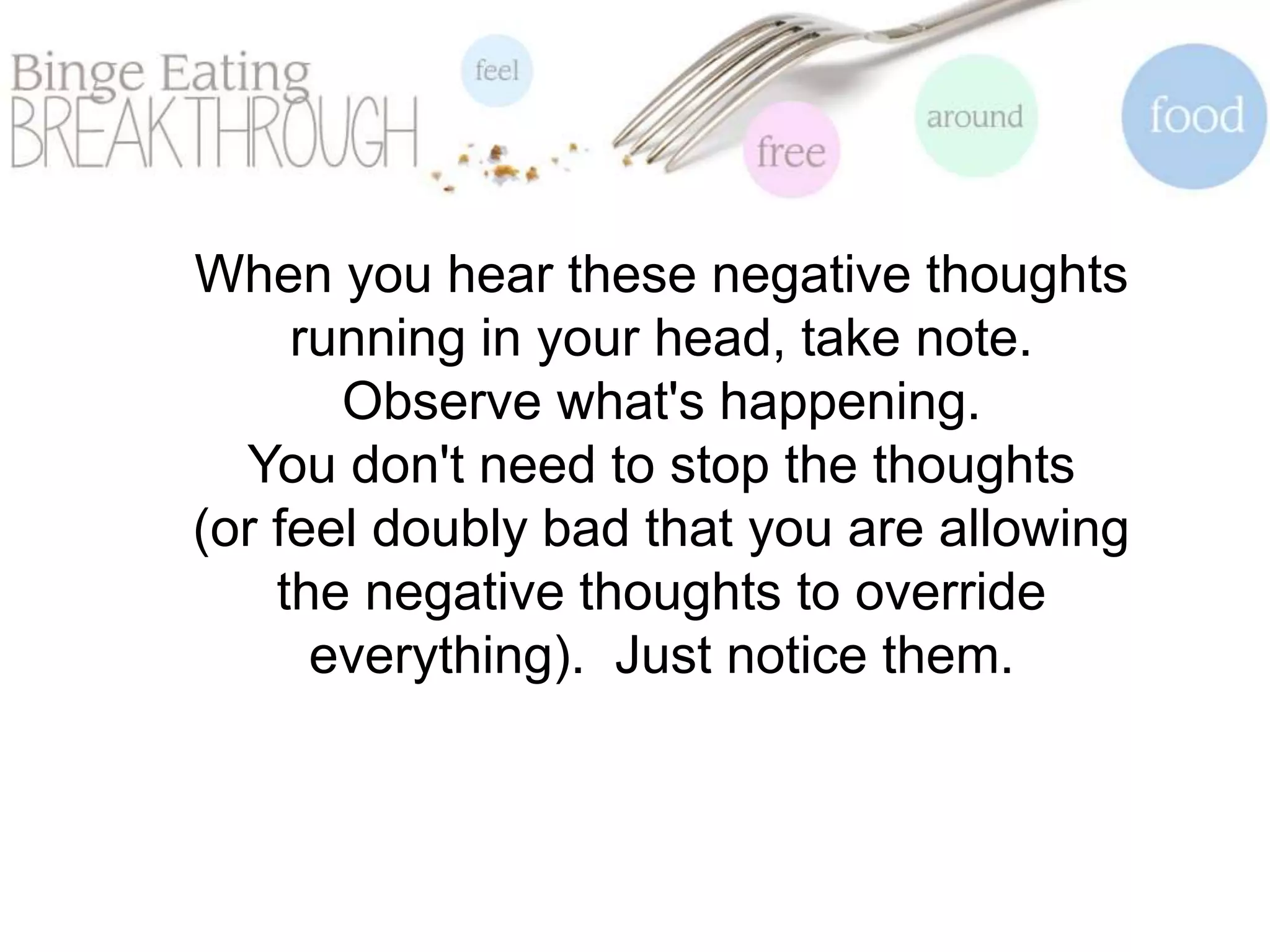 When you hear these negative thoughts
running in your head, take note.
Observe what's happening.
You don't need to stop the thoughts
(or feel doubly bad that you are allowing
the negative thoughts to override
everything). Just notice them.
 
