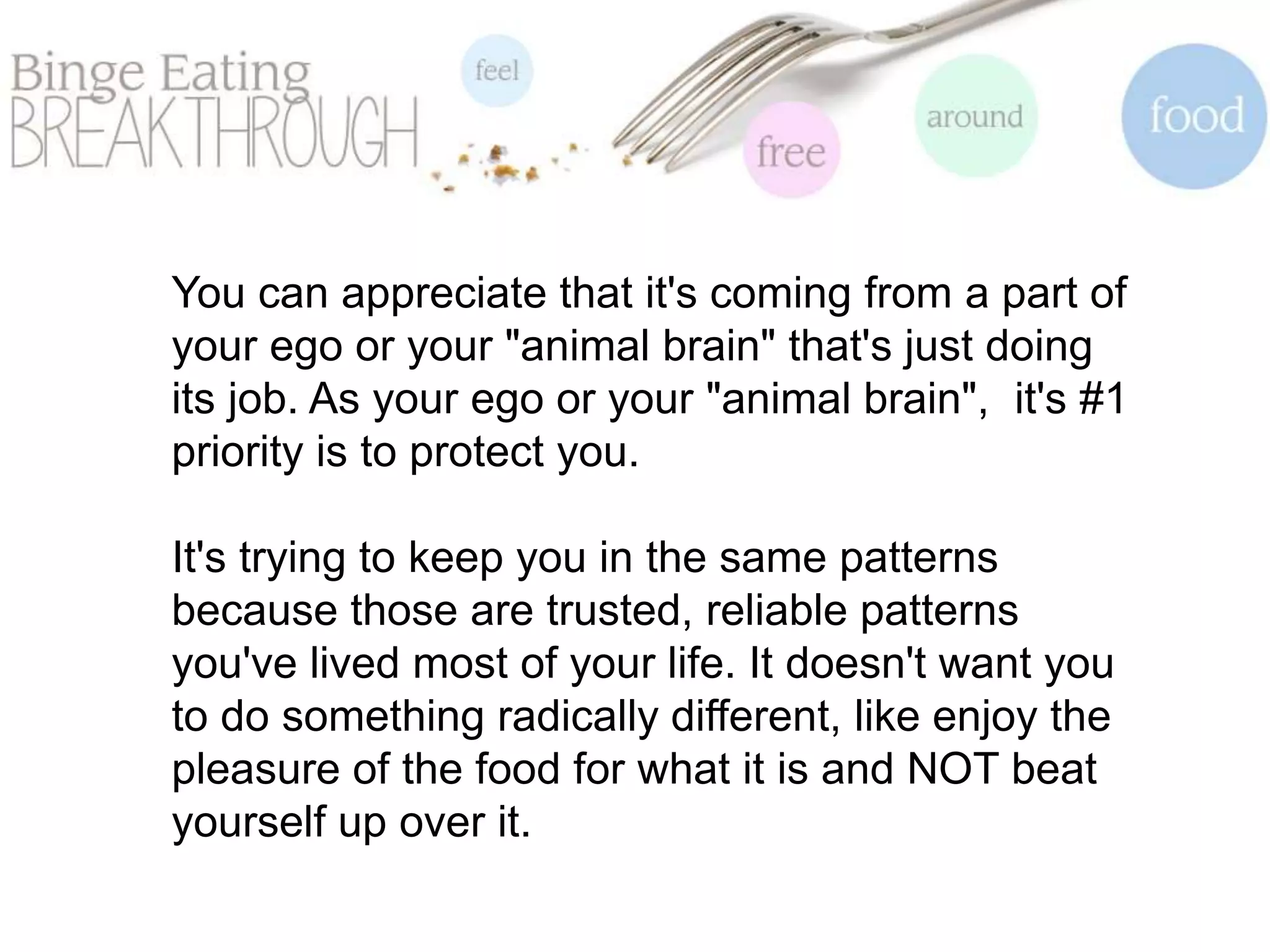 You can appreciate that it's coming from a part of
your ego or your "animal brain" that's just doing
its job. As your ego or your "animal brain", it's #1
priority is to protect you.
It's trying to keep you in the same patterns
because those are trusted, reliable patterns
you've lived most of your life. It doesn't want you
to do something radically different, like enjoy the
pleasure of the food for what it is and NOT beat
yourself up over it.
 