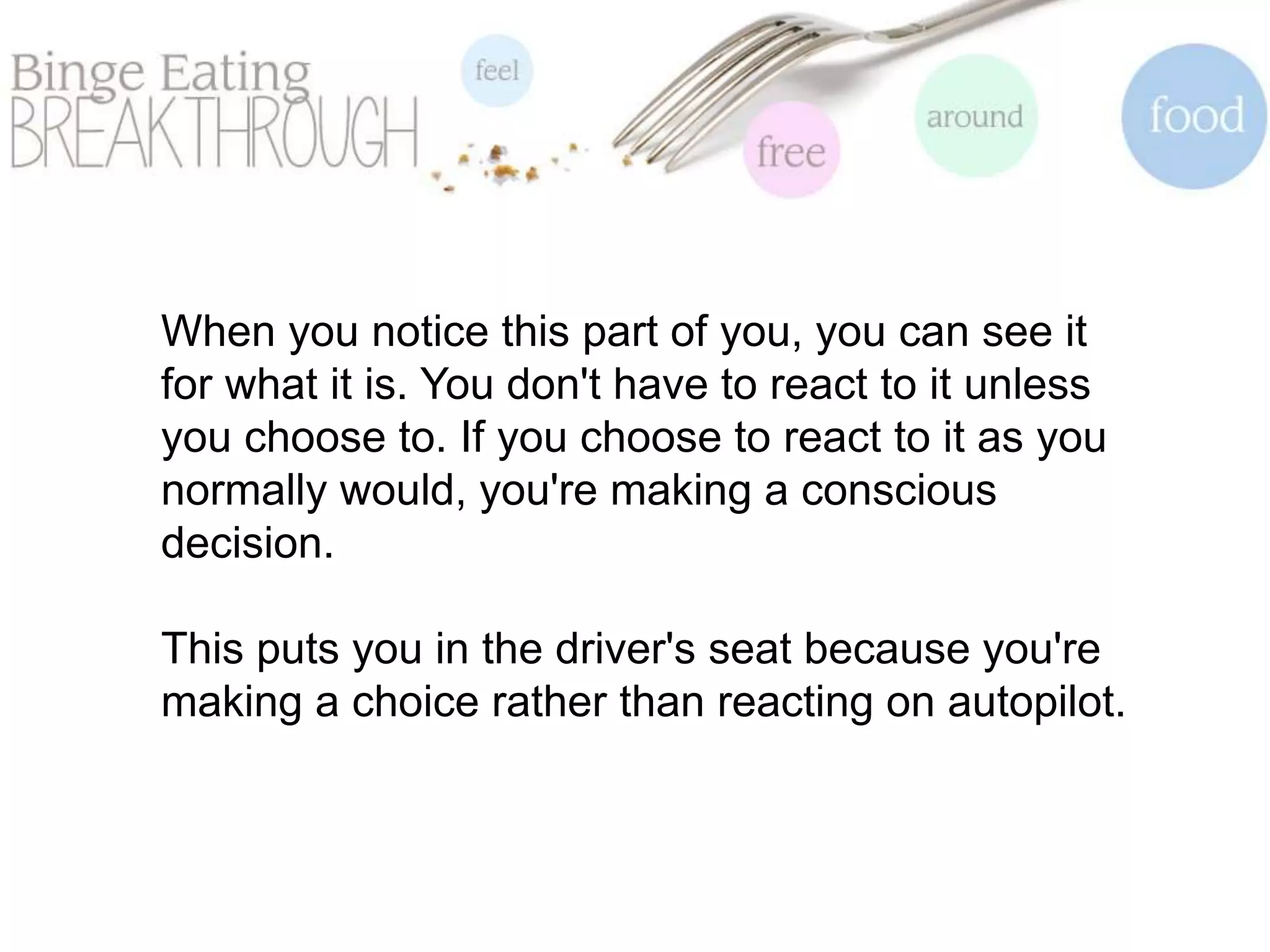 When you notice this part of you, you can see it
for what it is. You don't have to react to it unless
you choose to. If you choose to react to it as you
normally would, you're making a conscious
decision.
This puts you in the driver's seat because you're
making a choice rather than reacting on autopilot.
 
