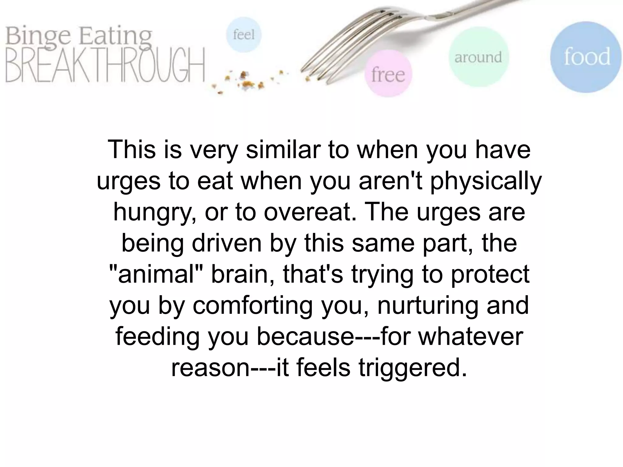 This is very similar to when you have
urges to eat when you aren't physically
hungry, or to overeat. The urges are
being driven by this same part, the
"animal" brain, that's trying to protect
you by comforting you, nurturing and
feeding you because---for whatever
reason---it feels triggered.
 
